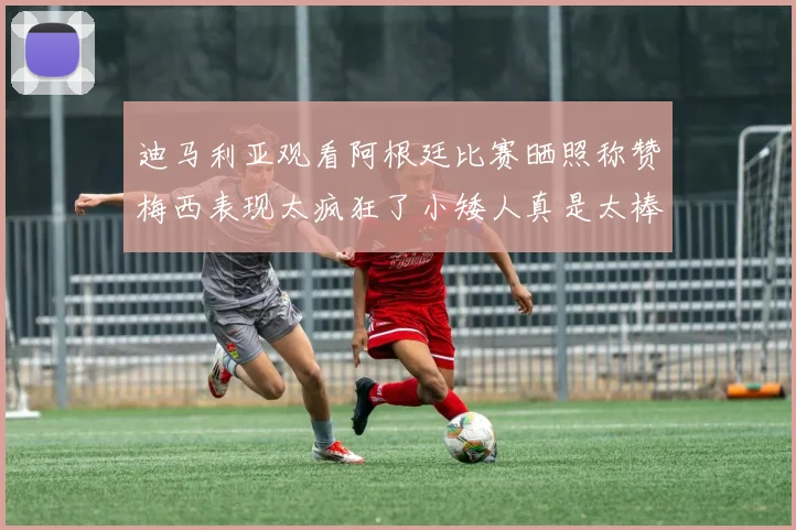 迪马利亚观看阿根廷比赛晒照称赞梅西表现太疯狂了小矮人真是太棒了