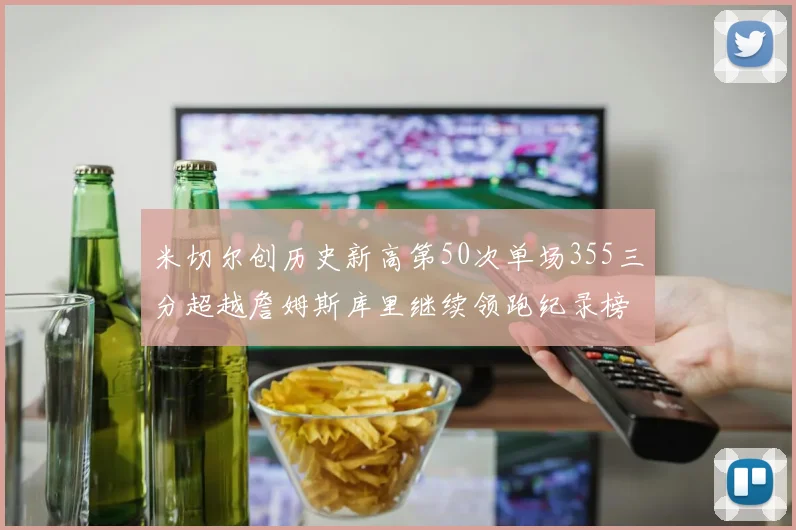 米切尔创历史新高第50次单场355三分超越詹姆斯库里继续领跑纪录榜