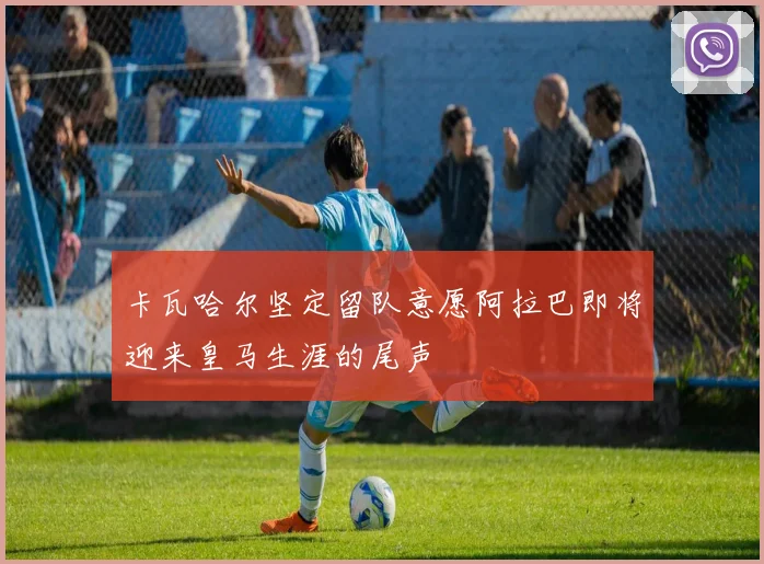 卡瓦哈尔坚定留队意愿阿拉巴即将迎来皇马生涯的尾声