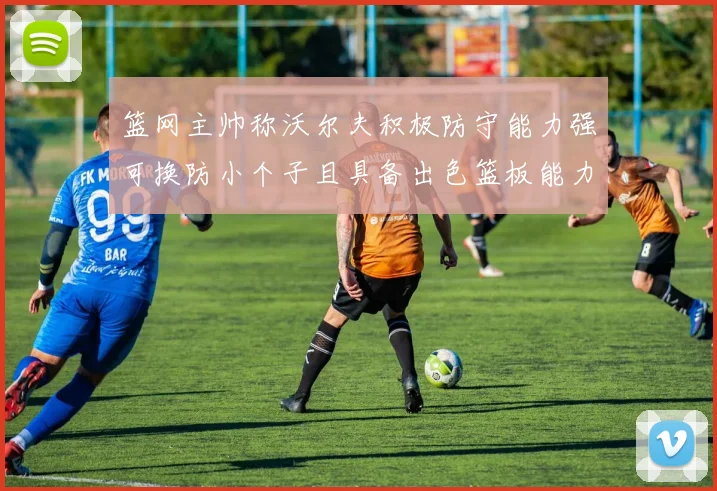 篮网主帅称沃尔夫积极防守能力强可换防小个子且具备出色篮板能力