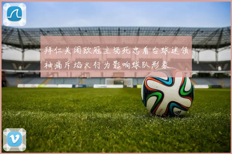 拜仁关闭欧冠主场死忠看台球迷领袖痛斥焰火行为影响球队形象