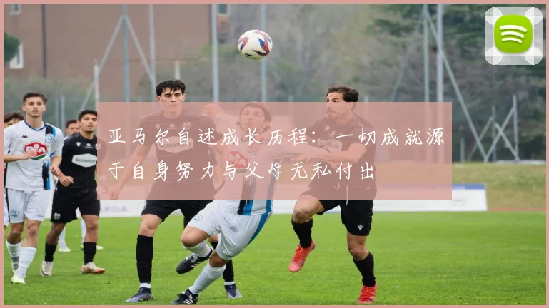 亚马尔自述成长历程：一切成就源于自身努力与父母无私付出