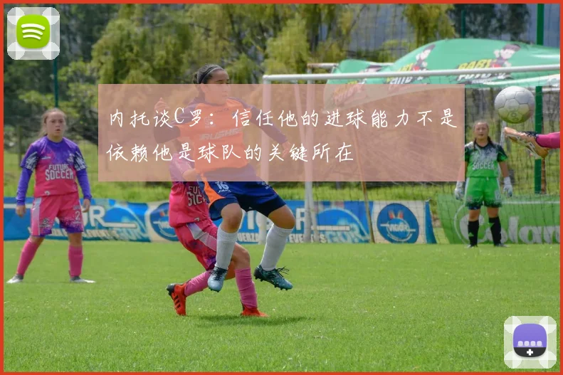 内托谈C罗：信任他的进球能力不是依赖他是球队的关键所在