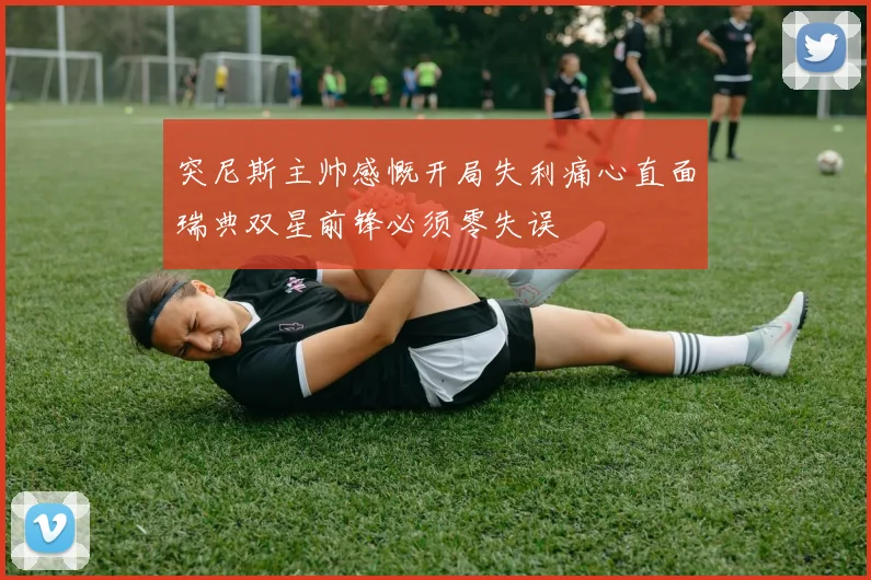突尼斯主帅感慨开局失利痛心直面瑞典双星前锋必须零失误
