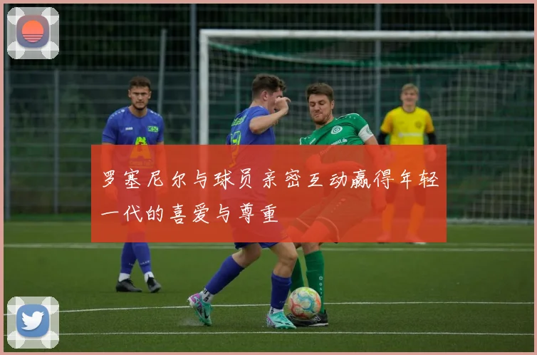 罗塞尼尔与球员亲密互动赢得年轻一代的喜爱与尊重