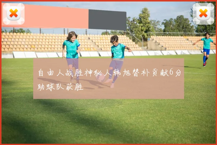 自由人战胜神秘人韩旭替补贡献6分助球队获胜