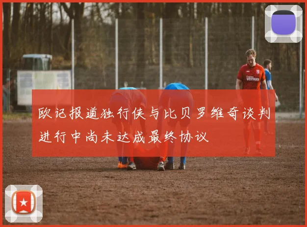 欧记报道独行侠与比贝罗维奇谈判进行中尚未达成最终协议