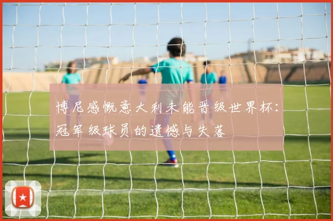 博尼感慨意大利未能晋级世界杯：冠军级球员的遗憾与失落