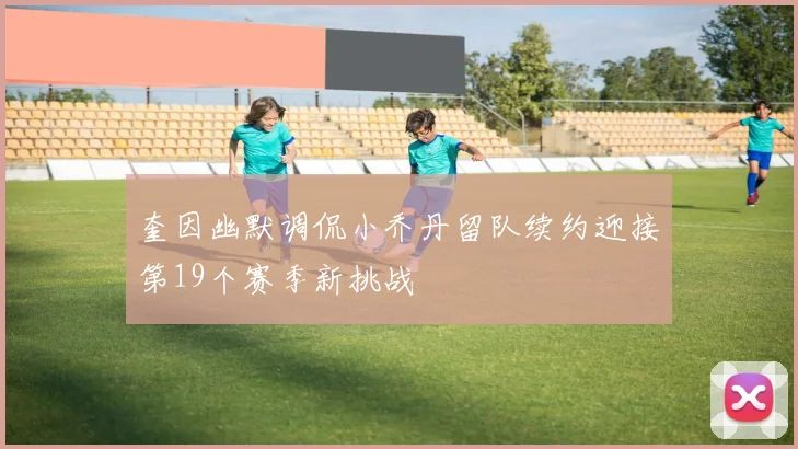 奎因幽默调侃小乔丹留队续约迎接第19个赛季新挑战