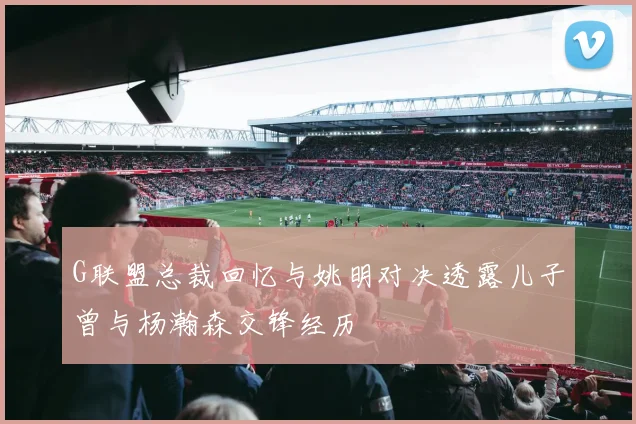 G联盟总裁回忆与姚明对决透露儿子曾与杨瀚森交锋经历
