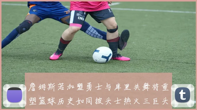 詹姆斯若加盟勇士与库里共舞将重塑篮球历史如同披头士热火三巨头再现