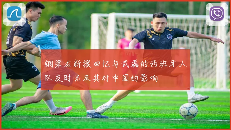 铜梁龙新援回忆与武磊的西班牙人队友时光及其对中国的影响
