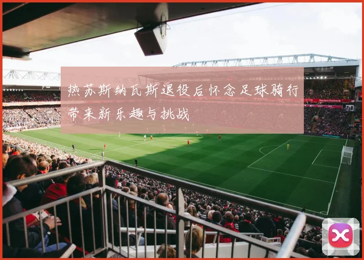 热苏斯纳瓦斯退役后怀念足球骑行带来新乐趣与挑战