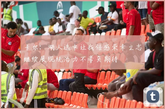卡尔：湖人选中让我倍感荣幸立志继续展现统治力不辜负期待