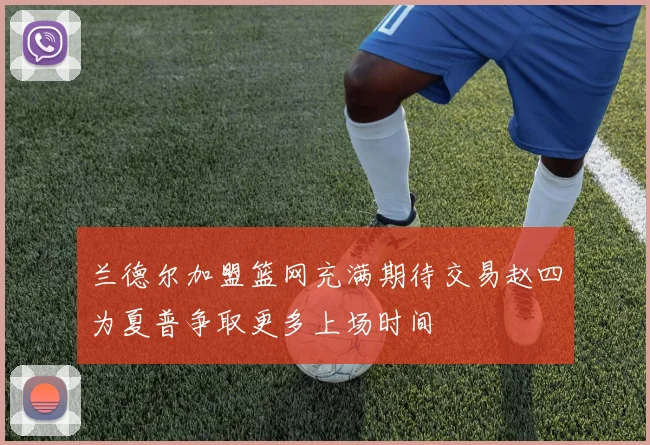 兰德尔加盟篮网充满期待交易赵四为夏普争取更多上场时间