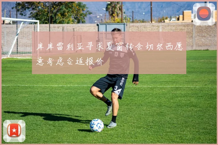 库库雷利亚寻求夏窗转会切尔西愿意考虑合适报价