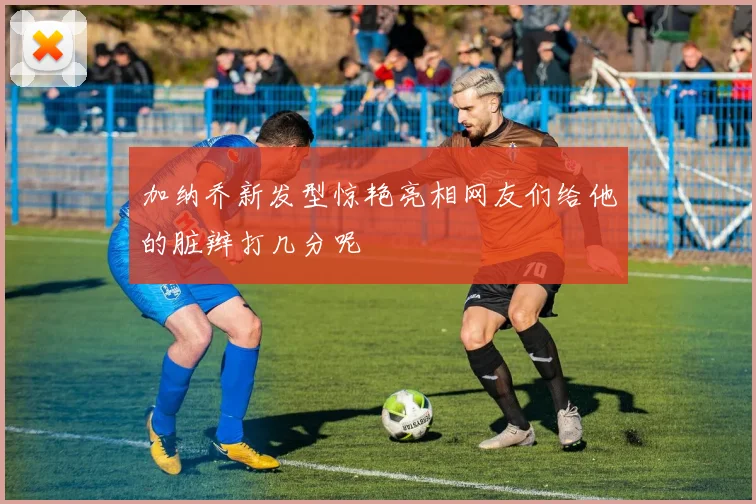 加纳乔新发型惊艳亮相网友们给他的脏辫打几分呢