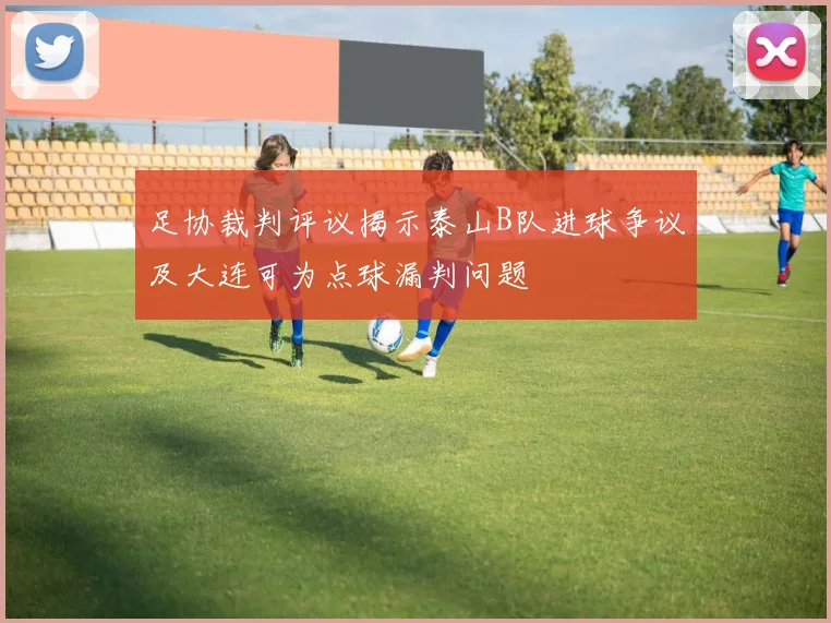 足协裁判评议揭示泰山B队进球争议及大连可为点球漏判问题