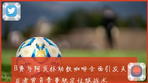 B费与阿莫林助教咖啡会面引发关注后者曾负责曼联定位球战术