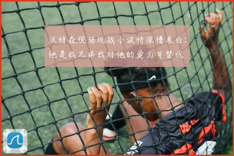 沃特森现场观战小波特深情表白：他是我兄弟我对他的爱无可替代