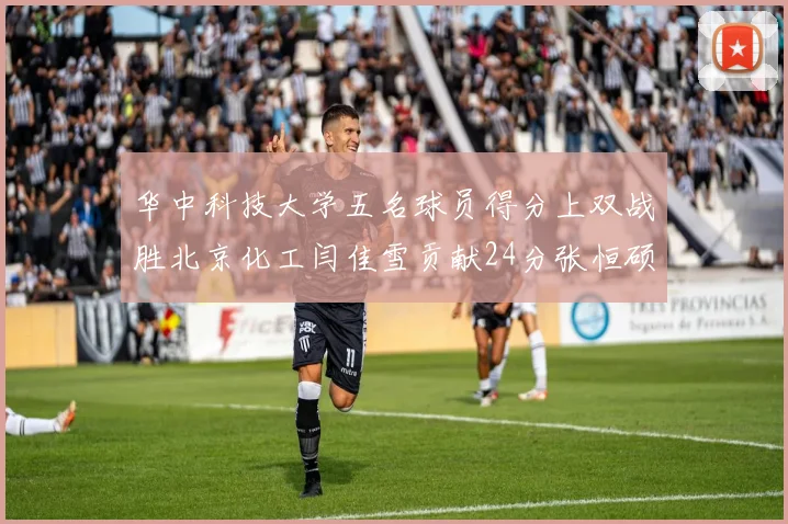 华中科技大学五名球员得分上双战胜北京化工闫佳雪贡献24分张恒硕斩获25分8篮板8助攻